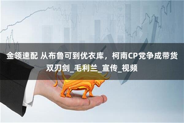 金领速配 从布鲁可到优衣库，柯南CP党争成带货双刃剑_毛利兰_宣传_视频