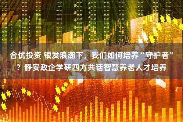 合优投资 银发浪潮下，我们如何培养“守护者”？静安政企学研四方共话智慧养老人才培养