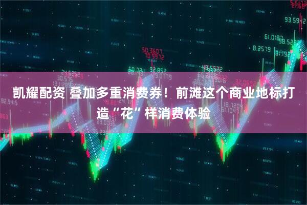 凯耀配资 叠加多重消费券！前滩这个商业地标打造“花”样消费体验