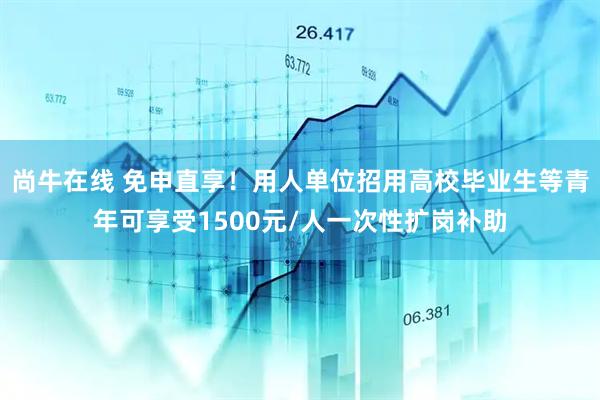 尚牛在线 免申直享！用人单位招用高校毕业生等青年可享受1500元/人一次性扩岗补助