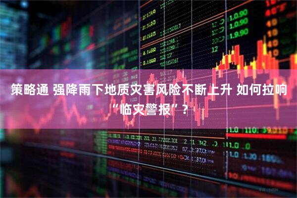 策略通 强降雨下地质灾害风险不断上升 如何拉响“临灾警报”？