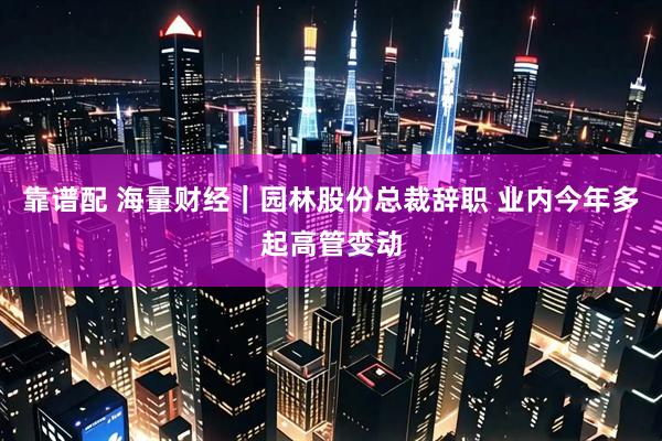 靠谱配 海量财经｜园林股份总裁辞职 业内今年多起高管变动