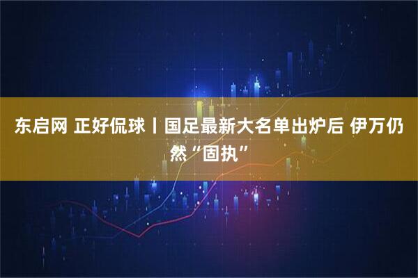 东启网 正好侃球丨国足最新大名单出炉后 伊万仍然“固执”