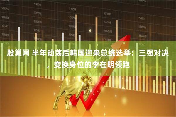 股巢网 半年动荡后韩国迎来总统选举：三强对决，变换身位的李在明领跑
