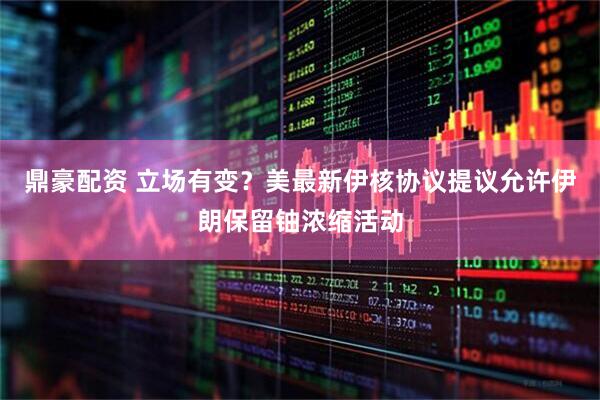 鼎豪配资 立场有变？美最新伊核协议提议允许伊朗保留铀浓缩活动