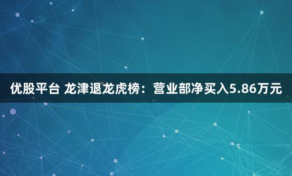 优股平台 龙津退龙虎榜：营业部净买入5.86万元