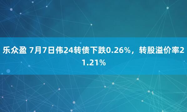 乐众盈 7月7日伟24转债下跌0.26%，转股溢价率21.21%
