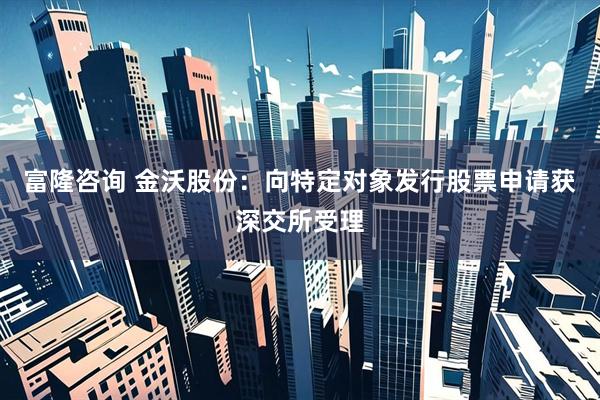 富隆咨询 金沃股份：向特定对象发行股票申请获深交所受理