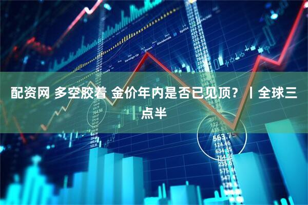 配资网 多空胶着 金价年内是否已见顶?丨全球三点半