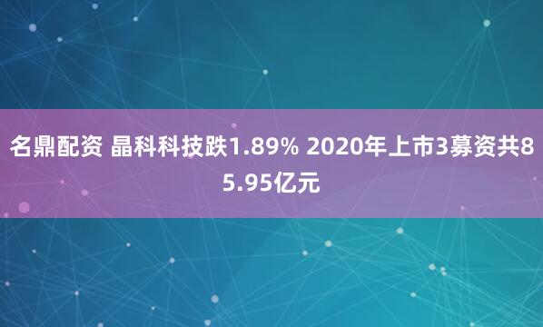 名鼎配资 晶科科技跌1.89% 2020年上市3募资共85.95亿元