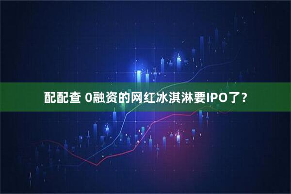 配配查 0融资的网红冰淇淋要IPO了？