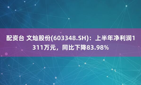 配资台 文灿股份(603348.SH)：上半年净利润1311万元，同比下降83.98%