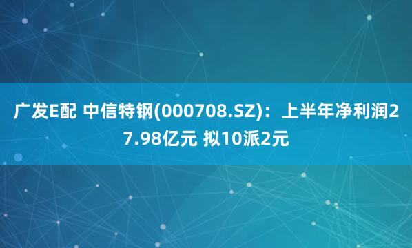 广发E配 中信特钢(000708.SZ)：上半年净利润27.98亿元 拟10派2元