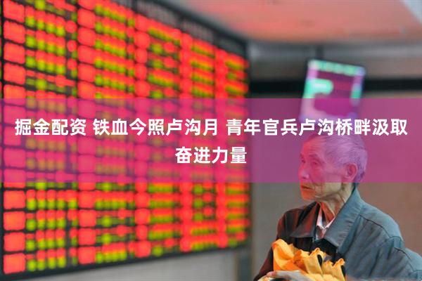 掘金配资 铁血今照卢沟月 青年官兵卢沟桥畔汲取奋进力量