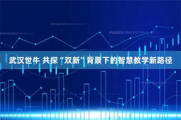 武汉世牛 共探“双新”背景下的智慧教学新路径