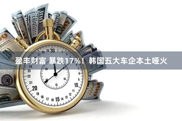 盈丰财富 暴跌17%！韩国五大车企本土哑火