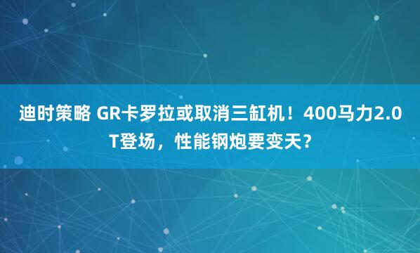 迪时策略 GR卡罗拉或取消三缸机！400马力2.0T登场，性能钢炮要变天？