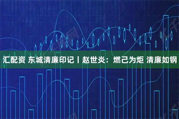 汇配资 东城清廉印记丨赵世炎：燃己为炬 清廉如钢