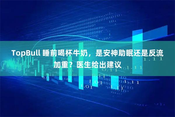TopBull 睡前喝杯牛奶，是安神助眠还是反流加重？医生给出建议