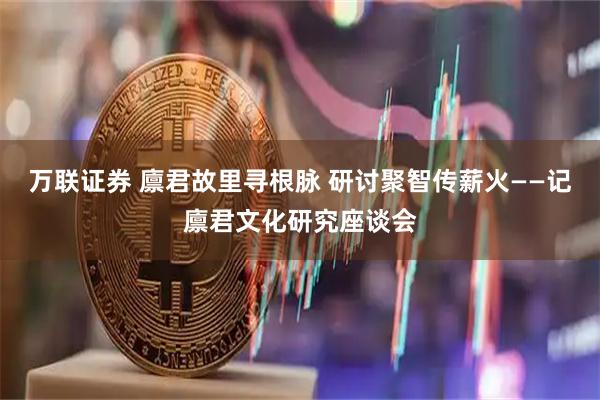 万联证券 廪君故里寻根脉 研讨聚智传薪火——记廪君文化研究座谈会