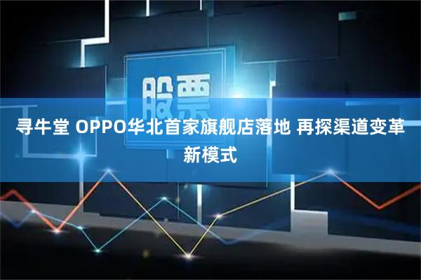 寻牛堂 OPPO华北首家旗舰店落地 再探渠道变革新模式