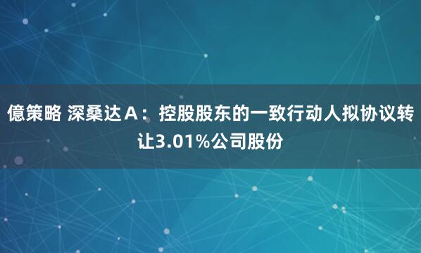 億策略 深桑达A:控股股东的一致行动人拟协议转让3.01%公司股份