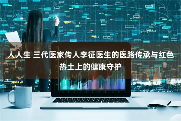 人人生 三代医家传人李征医生的医路传承与红色热土上的健康守护