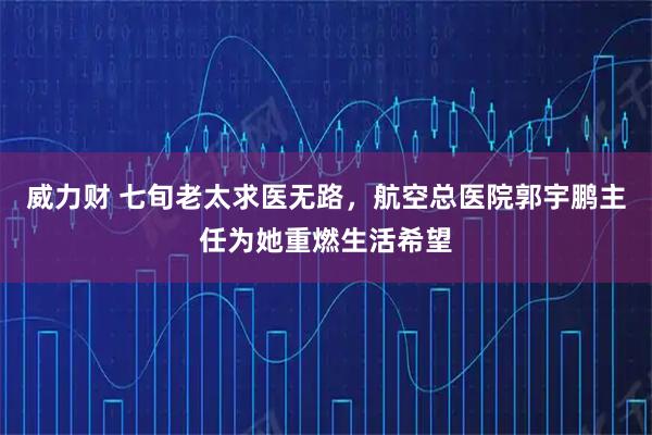 威力财 七旬老太求医无路,航空总医院郭宇鹏主任为她重燃生活希望