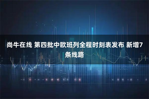 尚牛在线 第四批中欧班列全程时刻表发布 新增7条线路