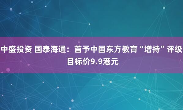 中盛投资 国泰海通：首予中国东方教育“增持”评级 目标价9.9港元