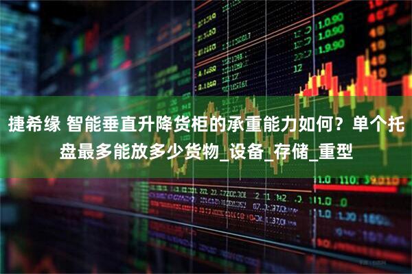 捷希缘 智能垂直升降货柜的承重能力如何？单个托盘最多能放多少货物_设备_存储_重型