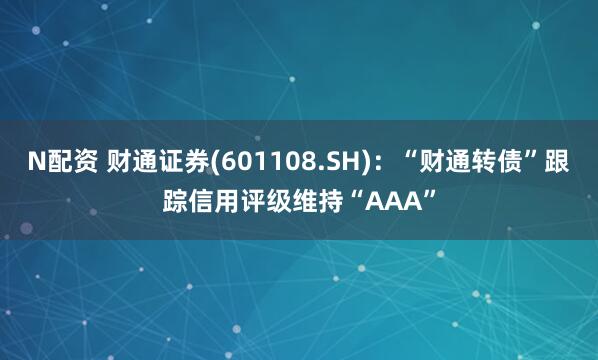 N配资 财通证券(601108.SH)：“财通转债”跟踪信用评级维持“AAA”