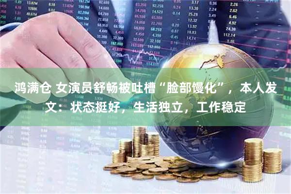 鸿满仓 女演员舒畅被吐槽“脸部馒化”，本人发文：状态挺好，生活独立，工作稳定